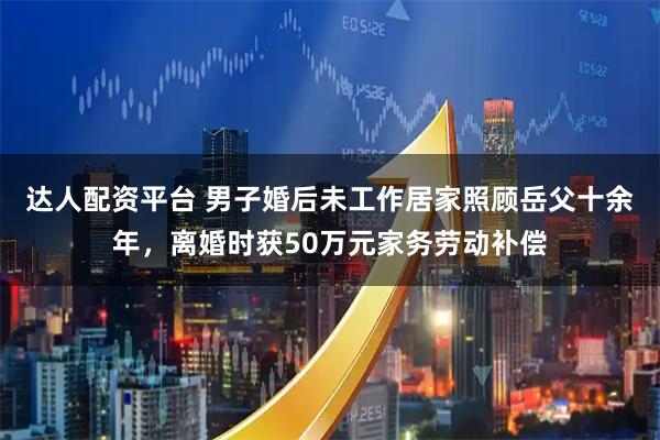 达人配资平台 男子婚后未工作居家照顾岳父十余年，离婚时获50万元家务劳动补偿