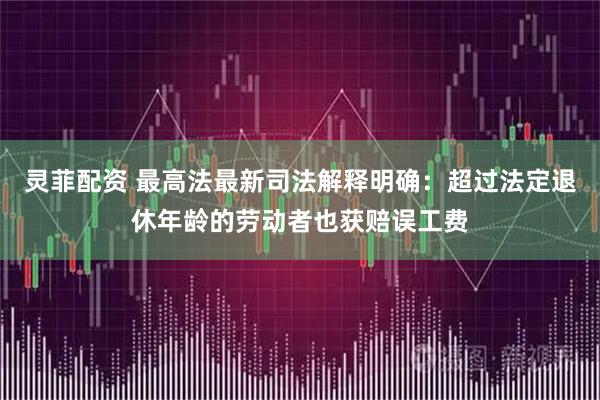 灵菲配资 最高法最新司法解释明确：超过法定退休年龄的劳动者也获赔误工费