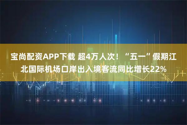 宝尚配资APP下载 超4万人次！“五一”假期江北国际机场口岸出入境客流同比增长22%