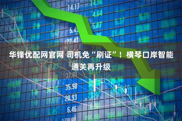 华锋优配网官网 司机免“刷证”！横琴口岸智能通关再升级