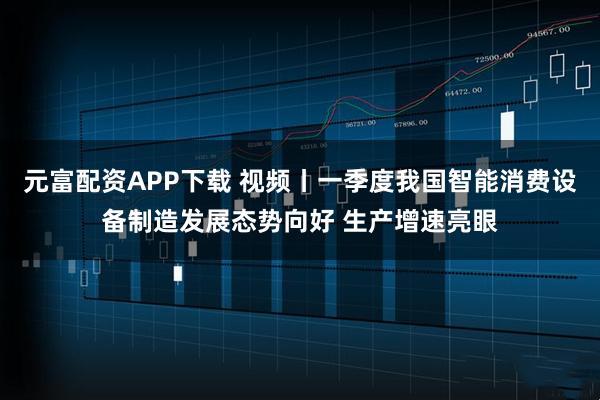 元富配资APP下载 视频丨一季度我国智能消费设备制造发展态势向好 生产增速亮眼