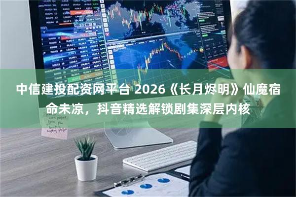 中信建投配资网平台 2026《长月烬明》仙魔宿命未凉，抖音精选解锁剧集深层内核